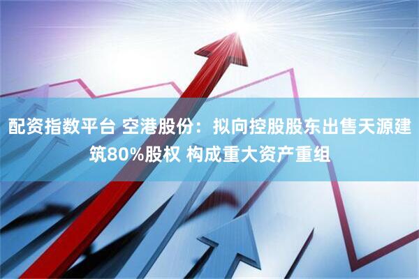 配资指数平台 空港股份：拟向控股股东出售天源建筑80%股权 构成重大资产重组