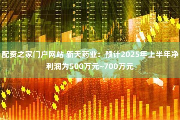 配资之家门户网站 新天药业：预计2025年上半年净利润为500万元~700万元