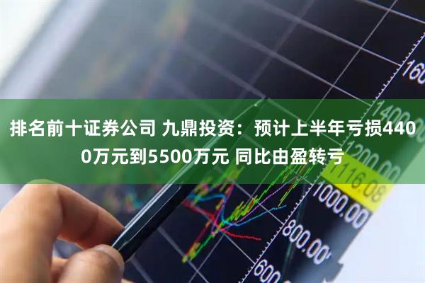 排名前十证券公司 九鼎投资：预计上半年亏损4400万元到5500万元 同比由盈转亏