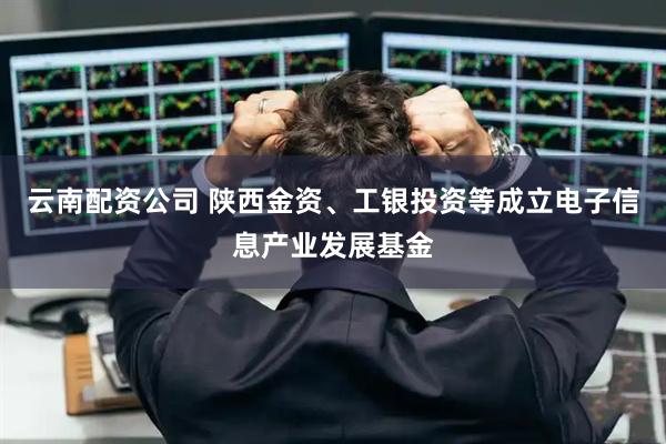 云南配资公司 陕西金资、工银投资等成立电子信息产业发展基金