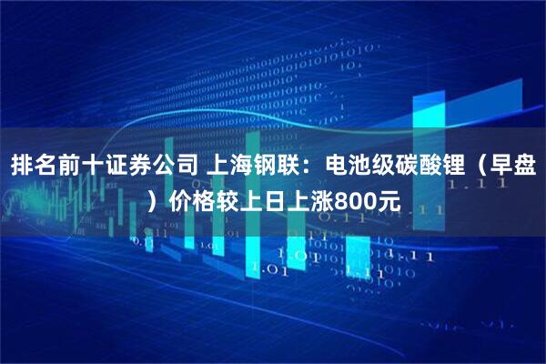 排名前十证券公司 上海钢联：电池级碳酸锂（早盘）价格较上日上涨800元