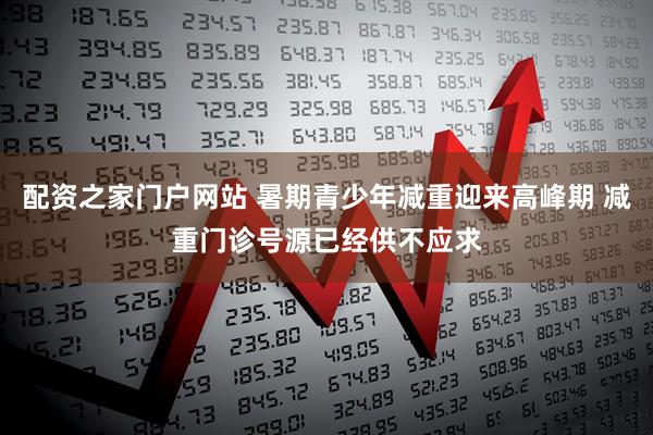 配资之家门户网站 暑期青少年减重迎来高峰期 减重门诊号源已经供不应求