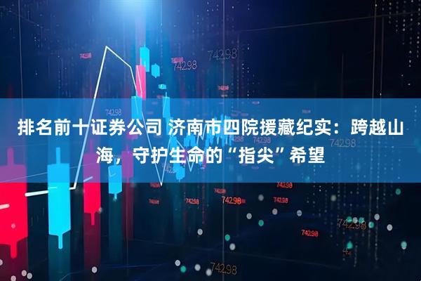 排名前十证券公司 济南市四院援藏纪实：跨越山海，守护生命的“指尖”希望
