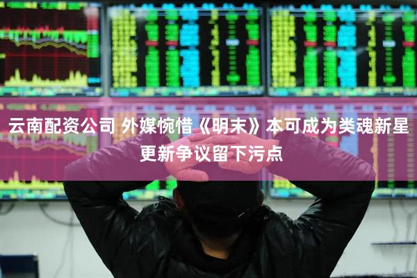 云南配资公司 外媒惋惜《明末》本可成为类魂新星 更新争议留下污点