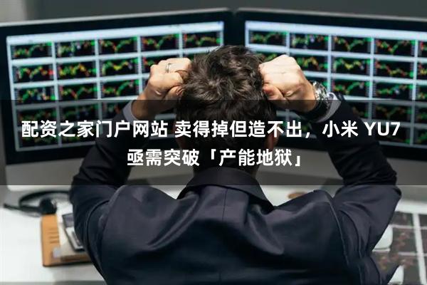 配资之家门户网站 卖得掉但造不出，小米 YU7 亟需突破「产能地狱」