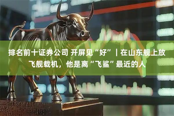 排名前十证券公司 开屏见“好”｜在山东舰上放飞舰载机，他是离“飞鲨”最近的人