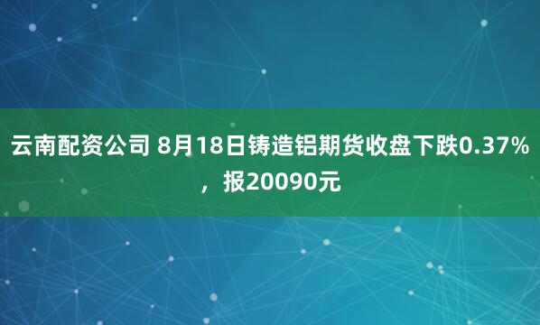 云南配资公司 8月18日铸造铝期货收盘下跌0.37%，报20090元
