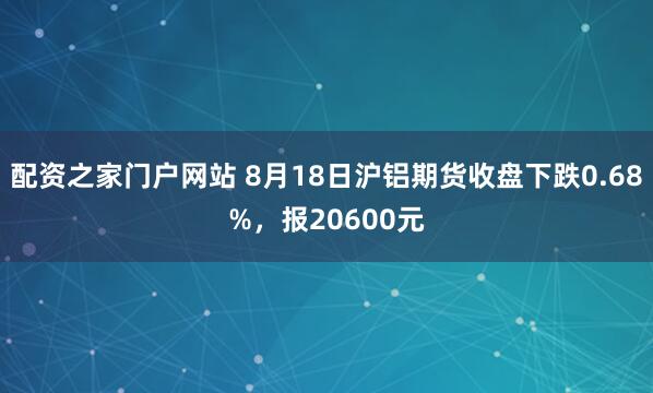 配资之家门户网站 8月18日沪铝期货收盘下跌0.68%，报20600元