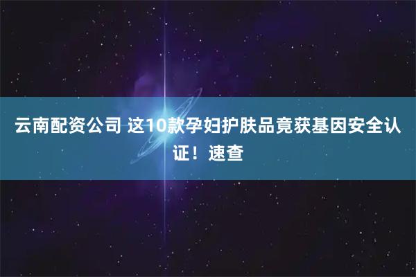云南配资公司 这10款孕妇护肤品竟获基因安全认证！速查