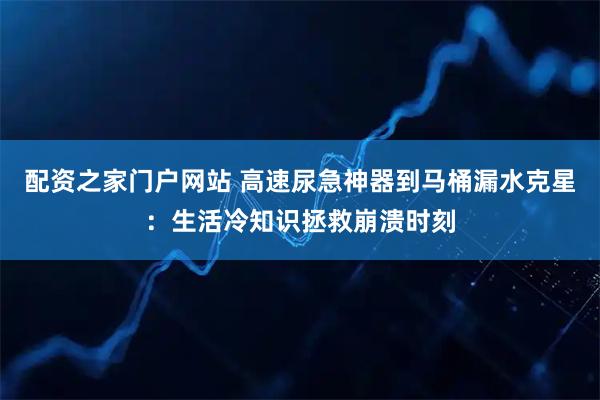 配资之家门户网站 高速尿急神器到马桶漏水克星：生活冷知识拯救崩溃时刻