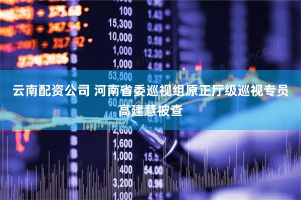 云南配资公司 河南省委巡视组原正厅级巡视专员高建慧被查
