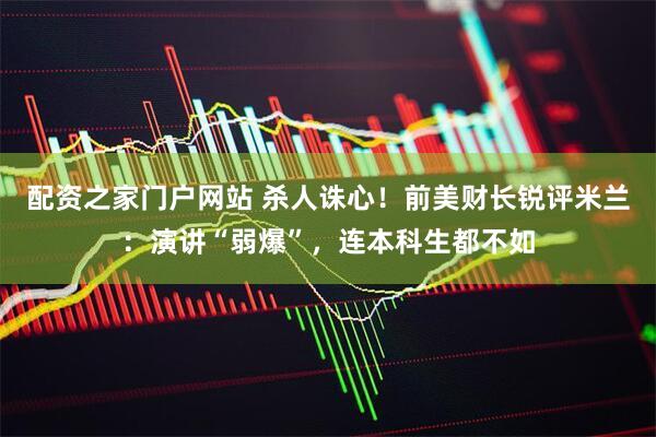 配资之家门户网站 杀人诛心！前美财长锐评米兰：演讲“弱爆”，连本科生都不如