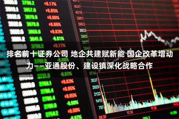 排名前十证券公司 地企共建赋新能 国企改革增动力——亚通股份、建设镇深化战略合作