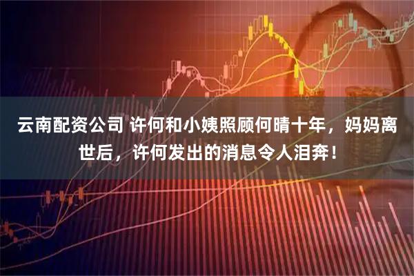 云南配资公司 许何和小姨照顾何晴十年，妈妈离世后，许何发出的消息令人泪奔！