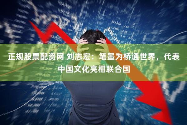 正规股票配资网 刘志宏：笔墨为桥通世界，代表中国文化亮相联合国
